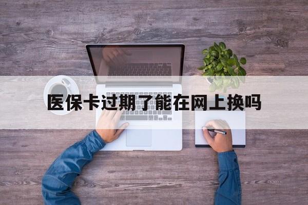 黑龙江最新医保卡过期了能在网上换吗方法分析(最方便真实的黑龙江医保卡到期可以网上办吗方法)